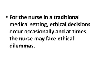 • For the nurse in a traditional
medical setting, ethical decisions
occur occasionally and at times
the nurse may face ethical
dilemmas.
 