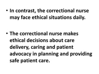 • In contrast, the correctional nurse
may face ethical situations daily.
• The correctional nurse makes
ethical decisions about care
delivery, caring and patient
advocacy in planning and providing
safe patient care.
 