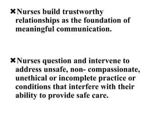 Nurses build trustworthy
relationships as the foundation of
meaningful communication.
Nurses question and intervene to
address unsafe, non- compassionate,
unethical or incomplete practice or
conditions that interfere with their
ability to provide safe care.
 
