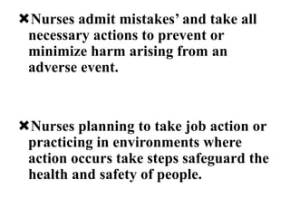Nurses admit mistakes’ and take all
necessary actions to prevent or
minimize harm arising from an
adverse event.
Nurses planning to take job action or
practicing in environments where
action occurs take steps safeguard the
health and safety of people.
 