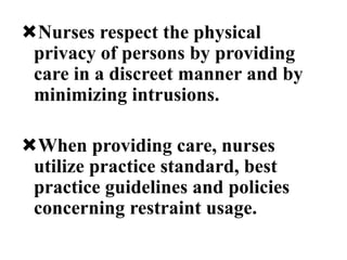 Nurses respect the physical
privacy of persons by providing
care in a discreet manner and by
minimizing intrusions.
When providing care, nurses
utilize practice standard, best
practice guidelines and policies
concerning restraint usage.
 