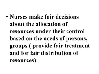 • Nurses make fair decisions
about the allocation of
resources under their control
based on the needs of persons,
groups ( provide fair treatment
and for fair distribution of
resources)
 