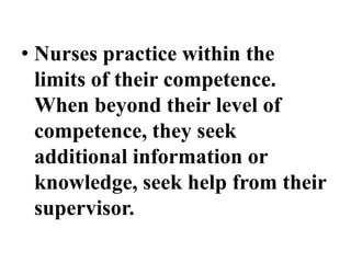 • Nurses practice within the
limits of their competence.
When beyond their level of
competence, they seek
additional information or
knowledge, seek help from their
supervisor.
 