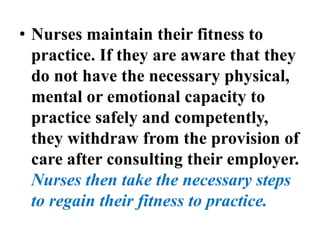 • Nurses maintain their fitness to
practice. If they are aware that they
do not have the necessary physical,
mental or emotional capacity to
practice safely and competently,
they withdraw from the provision of
care after consulting their employer.
Nurses then take the necessary steps
to regain their fitness to practice.
 