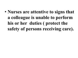 • Nurses are attentive to signs that
a colleague is unable to perform
his or her duties ( protect the
safety of persons receiving care).
 
