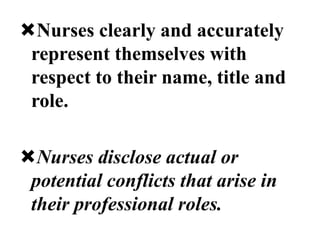 Nurses clearly and accurately
represent themselves with
respect to their name, title and
role.
Nurses disclose actual or
potential conflicts that arise in
their professional roles.
 