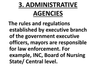3. ADMINISTRATIVE
AGENCIES
The rules and regulations
established by executive branch
of the government executive
officers, mayors are responsible
for law enforcement. For
example, INC, Board of Nursing
State/ Central level.
 