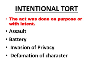 INTENTIONAL TORT
• The act was done on purpose or
with intent.
• Assault
• Battery
• Invasion of Privacy
• Defamation of character
 