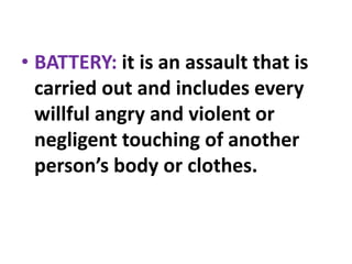 • BATTERY: it is an assault that is
carried out and includes every
willful angry and violent or
negligent touching of another
person’s body or clothes.
 
