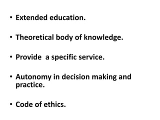 • Extended education.
• Theoretical body of knowledge.
• Provide a specific service.
• Autonomy in decision making and
practice.
• Code of ethics.
 