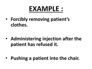 EXAMPLE :
• Forcibly removing patient’s
clothes.
• Administering injection after the
patient has refused it.
• Pushing a patient into the chair.
 