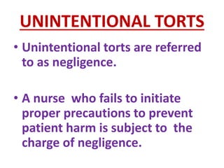 UNINTENTIONAL TORTS
• Unintentional torts are referred
to as negligence.
• A nurse who fails to initiate
proper precautions to prevent
patient harm is subject to the
charge of negligence.
 