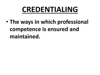 CREDENTIALING
• The ways in which professional
competence is ensured and
maintained.
 