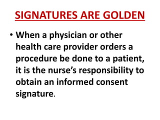 SIGNATURES ARE GOLDEN
• When a physician or other
health care provider orders a
procedure be done to a patient,
it is the nurse’s responsibility to
obtain an informed consent
signature.
 