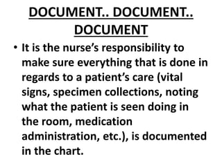 DOCUMENT.. DOCUMENT..
DOCUMENT
• It is the nurse’s responsibility to
make sure everything that is done in
regards to a patient’s care (vital
signs, specimen collections, noting
what the patient is seen doing in
the room, medication
administration, etc.), is documented
in the chart.
 