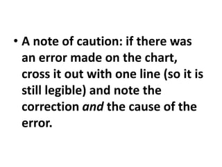 • A note of caution: if there was
an error made on the chart,
cross it out with one line (so it is
still legible) and note the
correction and the cause of the
error.
 