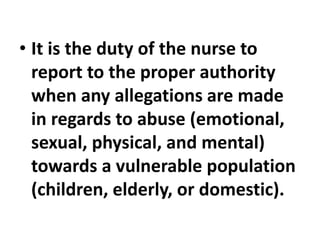 • It is the duty of the nurse to
report to the proper authority
when any allegations are made
in regards to abuse (emotional,
sexual, physical, and mental)
towards a vulnerable population
(children, elderly, or domestic).
 