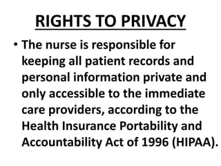RIGHTS TO PRIVACY
• The nurse is responsible for
keeping all patient records and
personal information private and
only accessible to the immediate
care providers, according to the
Health Insurance Portability and
Accountability Act of 1996 (HIPAA).
 