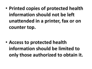 • Printed copies of protected health
information should not be left
unattended in a printer, fax or on
counter top.
• Access to protected health
information should be limited to
only those authorized to obtain it.
 
