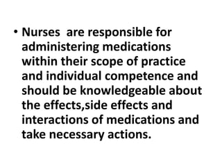 • Nurses are responsible for
administering medications
within their scope of practice
and individual competence and
should be knowledgeable about
the effects,side effects and
interactions of medications and
take necessary actions.
 