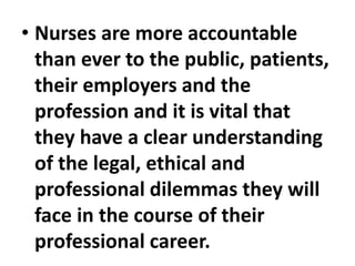 • Nurses are more accountable
than ever to the public, patients,
their employers and the
profession and it is vital that
they have a clear understanding
of the legal, ethical and
professional dilemmas they will
face in the course of their
professional career.
 