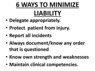 6 WAYS TO MINIMIZE
LIABILITY
• Delegate appropriately.
• Protect patient from injury.
• Report all incidents
• Always document/know any order
that is questioned
• Know own strength and weaknesses
• Maintain clinical competencies.
 