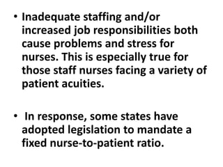 • Inadequate staffing and/or
increased job responsibilities both
cause problems and stress for
nurses. This is especially true for
those staff nurses facing a variety of
patient acuities.
• In response, some states have
adopted legislation to mandate a
fixed nurse-to-patient ratio.
 