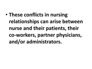 • These conflicts in nursing
relationships can arise between
nurse and their patients, their
co-workers, partner physicians,
and/or administrators.
 