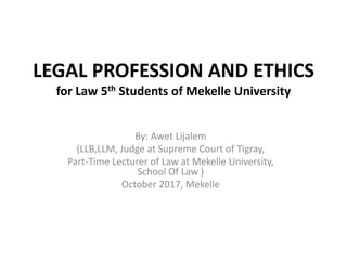 LEGAL PROFESSION AND ETHICS
for Law 5th Students of Mekelle University
By: Awet Lijalem
(LLB,LLM, Judge at Supreme Court of Tigray,
Part-Time Lecturer of Law at Mekelle University,
School Of Law )
October 2017, Mekelle
 