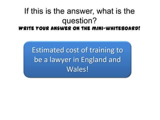 If this is the answer, what is the question?Write your answer on the mini-whiteboard! £55,000 Estimated cost of training to be a lawyer in England and Wales! 