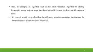 • Thus, for example, an algorithm such as the Smith–Waterman algorithm to identify
homologies among proteins would have been patentable because it offers a useful , concrete
result.
• An example would be an algorithm that efﬁciently searches annotations in databases for
information about potential adverse side effects.
14
 