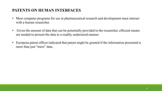 PATENTS ON HUMAN INTERFACES
• Most computer programs for use in pharmaceutical research and development must interact
with a human researcher.
• Given the amount of data that can be potentially provided to the researcher, efﬁcient means
are needed to present the data in a readily understood manner.
• European patent officer indicated that patent might be granted if the information presented is
more than just “mere” data.
15
 