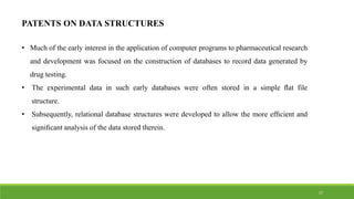 PATENTS ON DATA STRUCTURES
• Much of the early interest in the application of computer programs to pharmaceutical research
and development was focused on the construction of databases to record data generated by
drug testing.
• The experimental data in such early databases were often stored in a simple ﬂat file
structure.
• Subsequently, relational database structures were developed to allow the more efﬁcient and
signiﬁcant analysis of the data stored therein.
17
 