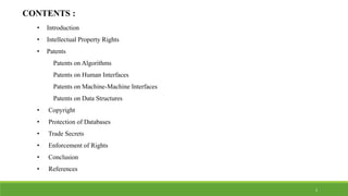CONTENTS :
• Introduction
• Intellectual Property Rights
• Patents
Patents on Algorithms
Patents on Human Interfaces
Patents on Machine-Machine Interfaces
Patents on Data Structures
• Copyright
• Protection of Databases
• Trade Secrets
• Enforcement of Rights
• Conclusion
• References
2
 