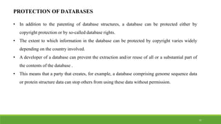 PROTECTION OF DATABASES
• In addition to the patenting of database structures, a database can be protected either by
copyright protection or by so-called database rights.
• The extent to which information in the database can be protected by copyright varies widely
depending on the country involved.
• A developer of a database can prevent the extraction and/or reuse of all or a substantial part of
the contents of the database .
• This means that a party that creates, for example, a database comprising genome sequence data
or protein structure data can stop others from using these data without permission.
21
 