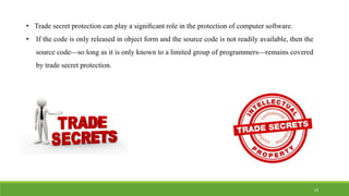 • Trade secret protection can play a signiﬁcant role in the protection of computer software.
• If the code is only released in object form and the source code is not readily available, then the
source code—so long as it is only known to a limited group of programmers—remains covered
by trade secret protection.
23
 