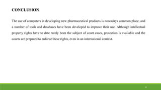 CONCLUSION
The use of computers in developing new pharmaceutical products is nowadays common place, and
a number of tools and databases have been developed to improve their use. Although intellectual
property rights have to date rarely been the subject of court cases, protection is available and the
courts are prepared to enforce these rights, even in an international context.
25
 