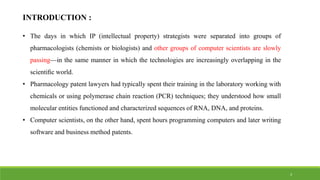 INTRODUCTION :
• The days in which IP (intellectual property) strategists were separated into groups of
pharmacologists (chemists or biologists) and other groups of computer scientists are slowly
passing—in the same manner in which the technologies are increasingly overlapping in the
scientiﬁc world.
• Pharmacology patent lawyers had typically spent their training in the laboratory working with
chemicals or using polymerase chain reaction (PCR) techniques; they understood how small
molecular entities functioned and characterized sequences of RNA, DNA, and proteins.
• Computer scientists, on the other hand, spent hours programming computers and later writing
software and business method patents.
3
 