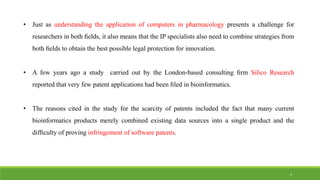 • Just as understanding the application of computers in pharmacology presents a challenge for
researchers in both ﬁelds, it also means that the IP specialists also need to combine strategies from
both ﬁelds to obtain the best possible legal protection for innovation.
• A few years ago a study carried out by the London-based consulting ﬁrm Silico Research
reported that very few patent applications had been ﬁled in bioinformatics.
• The reasons cited in the study for the scarcity of patents included the fact that many current
bioinformatics products merely combined existing data sources into a single product and the
difﬁculty of proving infringement of software patents.
4
 