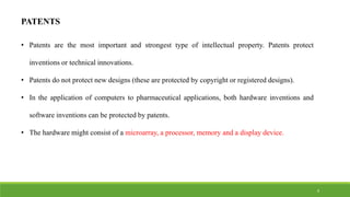 PATENTS
• Patents are the most important and strongest type of intellectual property. Patents protect
inventions or technical innovations.
• Patents do not protect new designs (these are protected by copyright or registered designs).
• In the application of computers to pharmaceutical applications, both hardware inventions and
software inventions can be protected by patents.
• The hardware might consist of a microarray, a processor, memory and a display device.
9
 