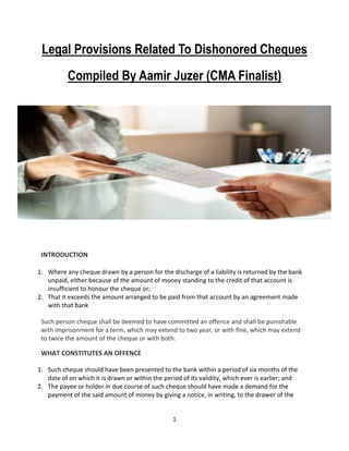 1
Legal Provisions Related To Dishonored Cheques
Compiled By Aamir Juzer (CMA Finalist)
INTRODUCTION
1. Where any cheque drawn by a person for the discharge of a liability is returned by the bank
unpaid, either because of the amount of money standing to the credit of that account is
insufficient to honour the cheque or;
2. That it exceeds the amount arranged to be paid from that account by an agreement made
with that bank
Such person cheque shall be deemed to have committed an offence and shall be punishable
with imprisonment for a term, which may extend to two year, or with fine, which may extend
to twice the amount of the cheque or with both.
WHAT CONSTITUTES AN OFFENCE
1. Such cheque should have been presented to the bank within a period of six months of the
date of on which it is drawn or within the period of its validity, which ever is earlier; and
2. The payee or holder in due course of such cheque should have made a demand for the
payment of the said amount of money by giving a notice, in writing, to the drawer of the
 