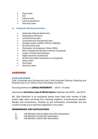 • Food Laws
• IPO
• Labour laws
• Land Acquisitions
• Security Laws
Þ Corporate Advisory Services
• Alternate Dispute Resolution
• Banking and Finance
• Constitutional laws
• Corporate and Commercial laws
• Energy project (AEDB, CPPA-G, NEPRA)
• Environment laws
• Formation of companies, firms, NGOs
• IPOs, listing & De-listing of various companies
• Public- Private Partnerships
• Right Issues by Companies
• Re-Structuring & Acquisition of companies
• labour laws
• Food laws
• Security Laws
PARTNERS
ZAIN SAKANDER
LLM (Corporate and Commercial Law), Post Graduate Diploma (Banking and
Finance) and LL.B. (Hons.) from University of London.
Founding Partner at LEGAL PROXIMITY. (2013 - To date)
Associate at Cornelius, Lane & Mufti Lahore, Pakistan Jan 2008 – Jan 2013
Mr. Zain Sakander is an acclaimed lawyer have dealt with variety of high
profile legal cases involving Civil, Banking litigation, Constitutional matters,
Merger and Acquisitions, winding up and Arbitration proceedings and has
number of high court reported judgments to his credit.
MEMBERSHIP AND AFFILIATIONS
i) Life Member Lahore High Court Bar Association
ii) Life Member Punjab Bar Association
iii) Life Member Lahore Bar Association
 