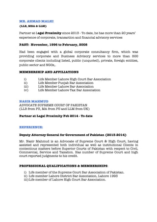 MR. AHMAD MALHI
(LLB, MBA & LLM)
Partner at Legal Proximity since 2013 - To date, he has more than 20 years’
experience of corporate, transaction and financial advisory services
PAST: November, 1996 to February, 2008
Had been engaged with a global corporate consultancy firm, which was
providing corporate and Business Advisory services to more than 500
corporate clients including listed, public (unquoted), private, foreign entities,
public sector and NGOs,.
MEMBERSHIP AND AFFILIATIONS
i) Life Member Lahore High Court Bar Association
ii) Life Member Punjab Bar Association
iii) Life Member Lahore Bar Association
iv) Life Member Lahore Tax Bar Association
NASIR MAHMUD
ADVOCATE SUPREME COURT OF PAKISTAN
(LLB from PU, MA from PU and LLM from UK)
Partner at Legal Proximity Feb 2014 - To date
EXPERIENCE:
Deputy Attorney General for Government of Pakistan (2013-2014)
Mr. Nasir Mahmud is an Advocate of Supreme Court & High Court, having
assisted and represented both individual as well as institutional Clients in
contentious matters before Superior Courts of Pakistan with respect to Civil,
Commercial, Service and Taxation. Has number of Supreme Court and high
court reported judgments to his credit.
PROFESSIONAL QUALIFICATIONS & MEMBERSHIPS:
i) Life member of the Supreme Court Bar Association of Pakistan.
ii) Life member Lahore District Bar Association, Lahore 1993
iii)Life member of Lahore High Court Bar Association.
 