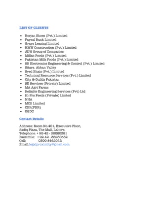 LIST OF CLIENTS
• Borjan Shoes (Pvt.) Limited
• Faysal Bank Limited
• Grays Leasing Limited
• HMW Construction (Pvt.) Limited
• JDW Group of Companies
• Millac Foods (Pvt.) Limited
• Pakistan Milk Foods (Pvt.) Limited
• SB Electronics Engineering & Control (Pvt.) Limited
• Sitara Abban Valley
• Syed Bhais (Pvt.) Limited
• Technical Resource Services (Pvt.) Limited
• City & Guilds Pakistan
• SE Services (Private) Limited
• MA Agri Farms
• Reliable Engineering Services (Pvt) Ltd
• Hi-Pro Feeds (Private) Limted
• NHA
• MCB Limited
• CBR(FBR)
• OGDC
Contact Details
Address: Room No.401, Executive Floor,
Sadiq Plaza, The Mall, Lahore,
Telephone: + 92-42 - 36280381
Facsimile: + 92-42 - 36280382
Cell: 0300 8462032
Email:legalproximity@gmail.com
 