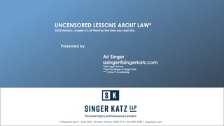 Presented by:
Ari Singer
asinger@singerkatz.com
*Not Legal Advice
**Not the Singer in Singer Katz
*** I know it’s confusing
2 Sheppard Ave E., Suite 604, Toronto, Ontario M2N 5Y7 | 416 869 0789 | singerkatz.com
UNCENSORED LESSONS ABOUT LAW*
2019 Version…maybe it’s all fixed by the time you read this.
 