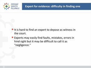 Expert for evidence: difficulty in finding one




 It is hard to find an expert to depose as witness in
  the court.
 Experts may easily find faults, mistakes, errors in
  hind sight but it may be difficult to call it as
  “negligence.”
 