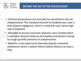 BEFORE YOU GO TO THE POLICE/COURT



 Criminal prosecutions are normally for punishment and not
 compensation. The standard of proof to establish your case is
 that of gross negligence, which is rarely the case, hence high
 rate of acquittal.
 Advisable to pursue consumer disputes since compensation
 is awarded. Several instances of hospitals and doctors having
 to cough up hefty amounts of compensation.
 Need for a non-adversarial alternate dispute resolution
 mechanism which is where Patient Safety Alliance can play a
 role.
 