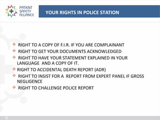 YOUR RIGHTS IN POLICE STATION




 RIGHT TO A COPY OF F.I.R. IF YOU ARE COMPLAINANT
 RIGHT TO GET YOUR DOCUMENTS ACKNOWLEDGED
 RIGHT TO HAVE YOUR STATEMENT EXPLAINED IN YOUR
  LANGUAGE AND A COPY OF IT.
 RIGHT TO ACCIDENTAL DEATH REPORT (ADR)
 RIGHT TO INSIST FOR A REPORT FROM EXPERT PANEL IF GROSS
  NEGLIGENCE
 RIGHT TO CHALLENGE POLICE REPORT
 