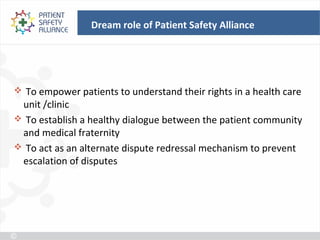 Dream role of Patient Safety Alliance




 To empower patients to understand their rights in a health care
 unit /clinic
 To establish a healthy dialogue between the patient community
 and medical fraternity
 To act as an alternate dispute redressal mechanism to prevent
 escalation of disputes
 