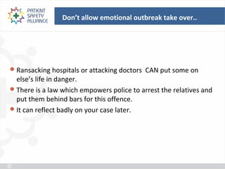 Don’t allow emotional outbreak take over..




 Ransacking hospitals or attacking doctors CAN put some on
  else’s life in danger.
 There is a law which empowers police to arrest the relatives and
  put them behind bars for this offence.
 It can reflect badly on your case later.
 